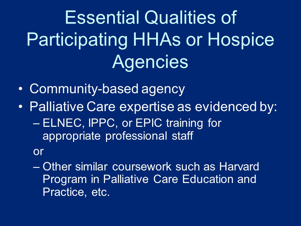 Essential Qualities of Participating HHAs or Hospice Agencies Community-based agency Palliative Care expertise as evidenced by: –ELNEC, IPPC, or EPIC training for appropriate professional staff or –Other similar coursework such as Harvard Program in Palliative Care Education and Practice, etc.