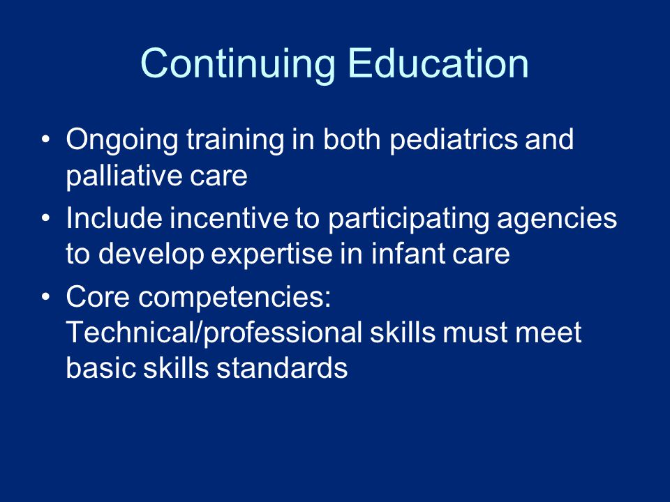 Continuing Education Ongoing training in both pediatrics and palliative care Include incentive to participating agencies to develop expertise in infant care Core competencies: Technical/professional skills must meet basic skills standards