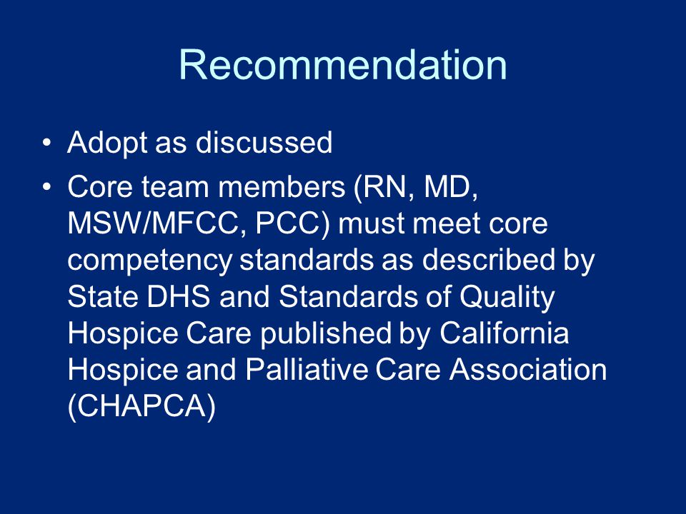 Recommendation Adopt as discussed Core team members (RN, MD, MSW/MFCC, PCC) must meet core competency standards as described by State DHS and Standards of Quality Hospice Care published by California Hospice and Palliative Care Association (CHAPCA)