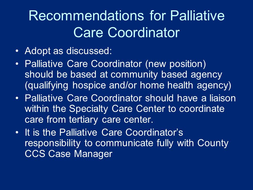 Recommendations for Palliative Care Coordinator Adopt as discussed: Palliative Care Coordinator (new position) should be based at community based agency (qualifying hospice and/or home health agency) Palliative Care Coordinator should have a liaison within the Specialty Care Center to coordinate care from tertiary care center.