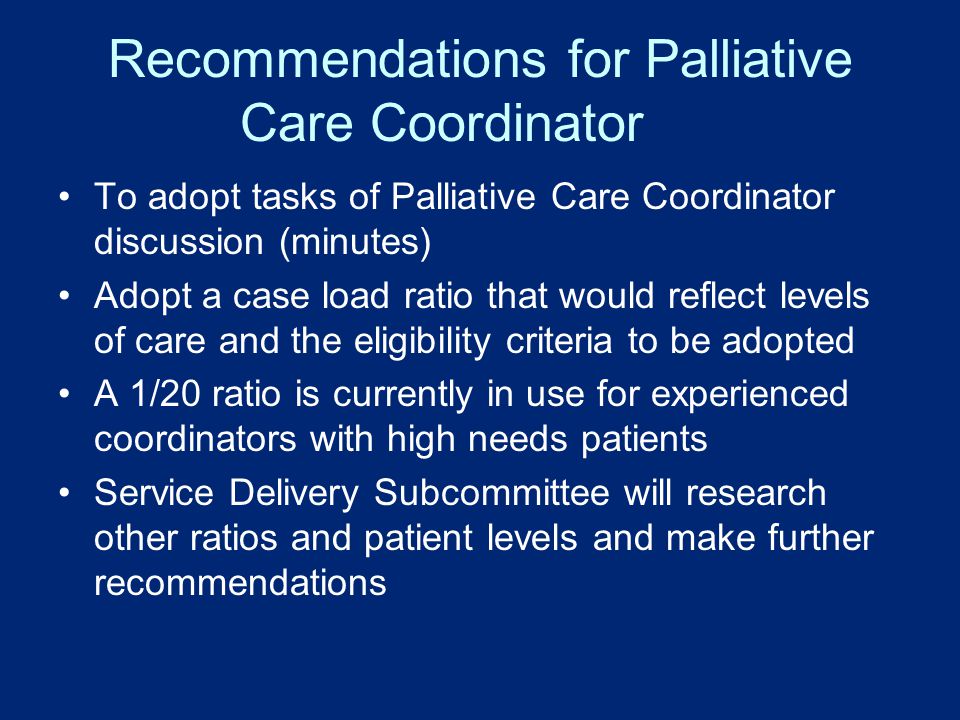 Recommendations for Palliative Care Coordinator To adopt tasks of Palliative Care Coordinator discussion (minutes) Adopt a case load ratio that would reflect levels of care and the eligibility criteria to be adopted A 1/20 ratio is currently in use for experienced coordinators with high needs patients Service Delivery Subcommittee will research other ratios and patient levels and make further recommendations