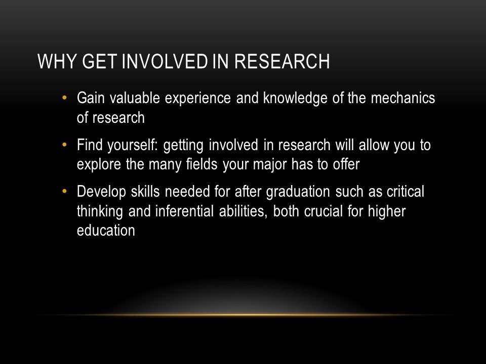 WHY GET INVOLVED IN RESEARCH Gain valuable experience and knowledge of the mechanics of research Find yourself: getting involved in research will allow you to explore the many fields your major has to offer Develop skills needed for after graduation such as critical thinking and inferential abilities, both crucial for higher education