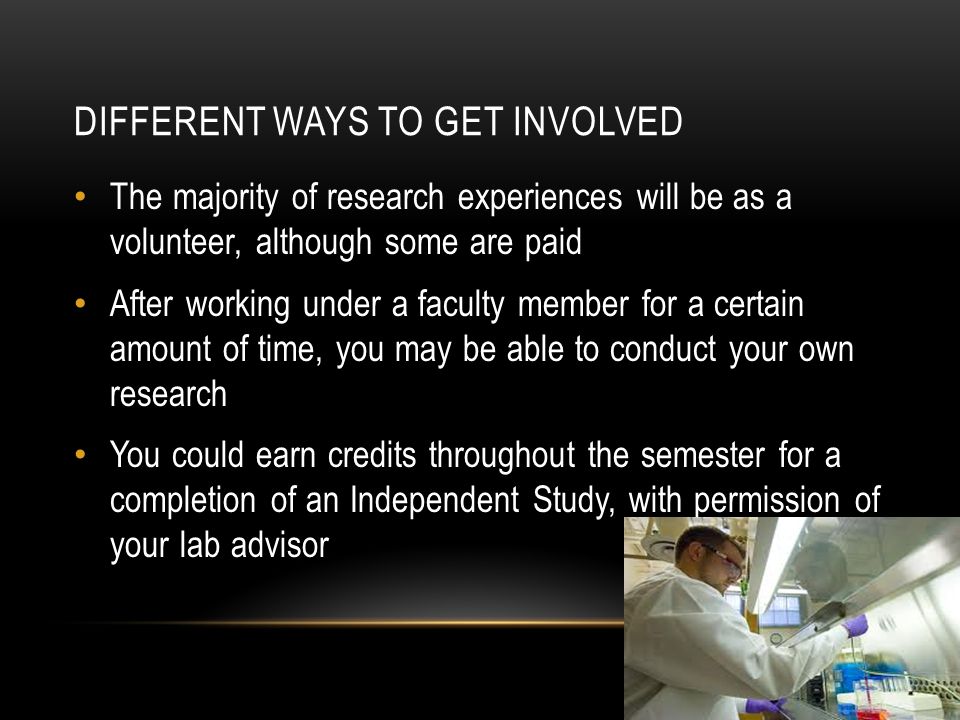 DIFFERENT WAYS TO GET INVOLVED The majority of research experiences will be as a volunteer, although some are paid After working under a faculty member for a certain amount of time, you may be able to conduct your own research You could earn credits throughout the semester for a completion of an Independent Study, with permission of your lab advisor