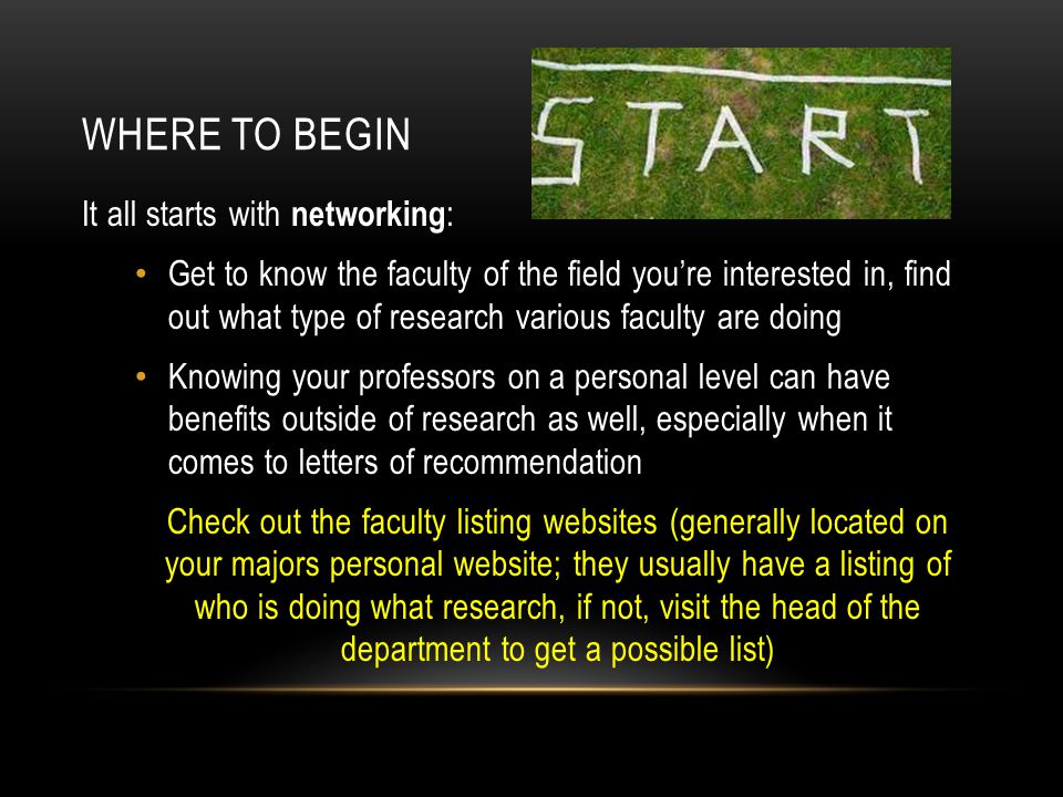 WHERE TO BEGIN It all starts with networking : Get to know the faculty of the field you’re interested in, find out what type of research various faculty are doing Knowing your professors on a personal level can have benefits outside of research as well, especially when it comes to letters of recommendation Check out the faculty listing websites (generally located on your majors personal website; they usually have a listing of who is doing what research, if not, visit the head of the department to get a possible list)
