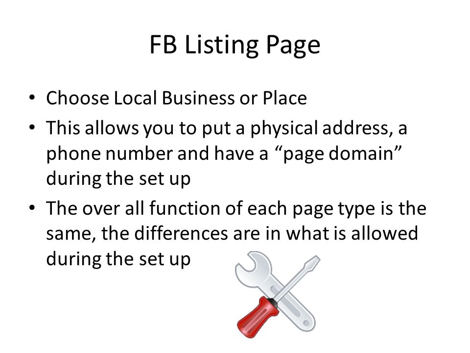 FB Listing Page Choose Local Business or Place This allows you to put a physical address, a phone number and have a page domain during the set up The over all function of each page type is the same, the differences are in what is allowed during the set up