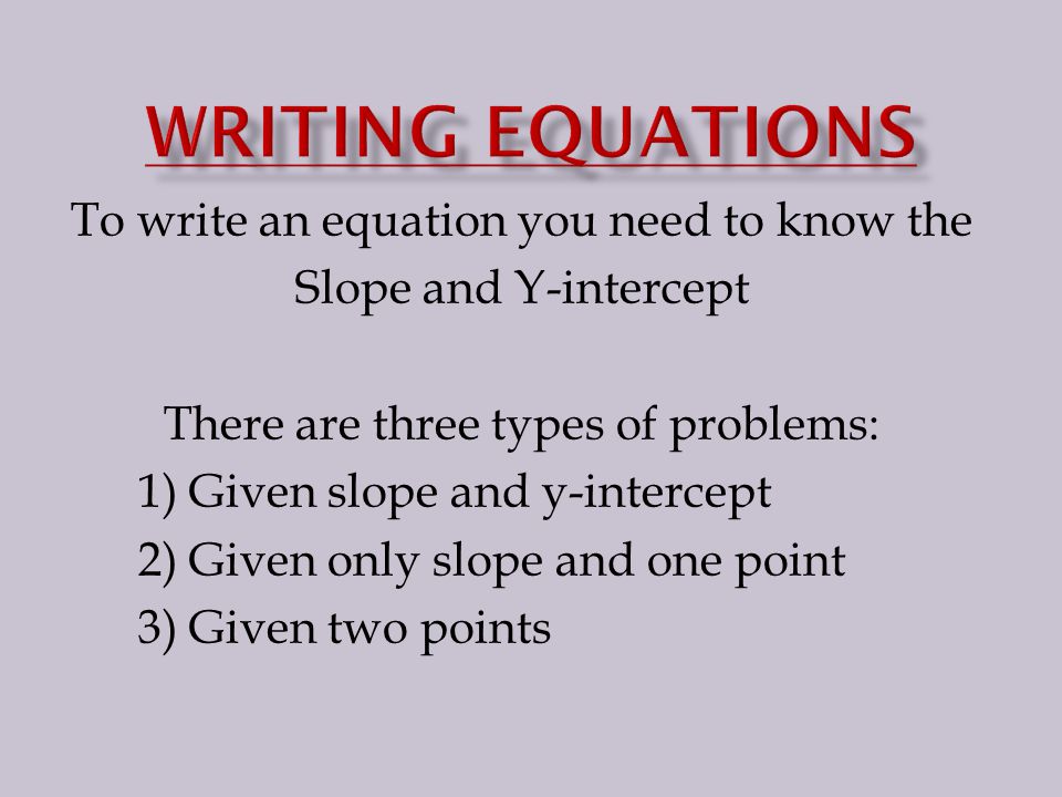 To write an equation you need to know the Slope and Y-intercept There are three types of problems: 1) Given slope and y-intercept 2) Given only slope and one point 3) Given two points