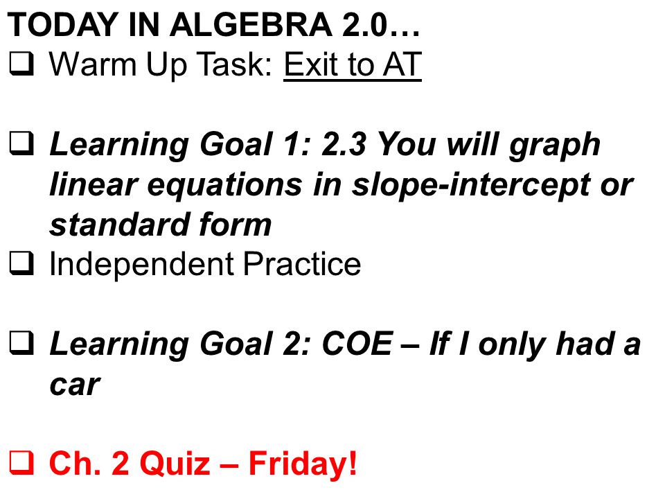 TODAY IN ALGEBRA 2.0…  Warm Up Task: Exit to AT  Learning Goal 1: 2.3 You will graph linear equations in slope-intercept or standard form  Independent Practice  Learning Goal 2: COE – If I only had a car  Ch.