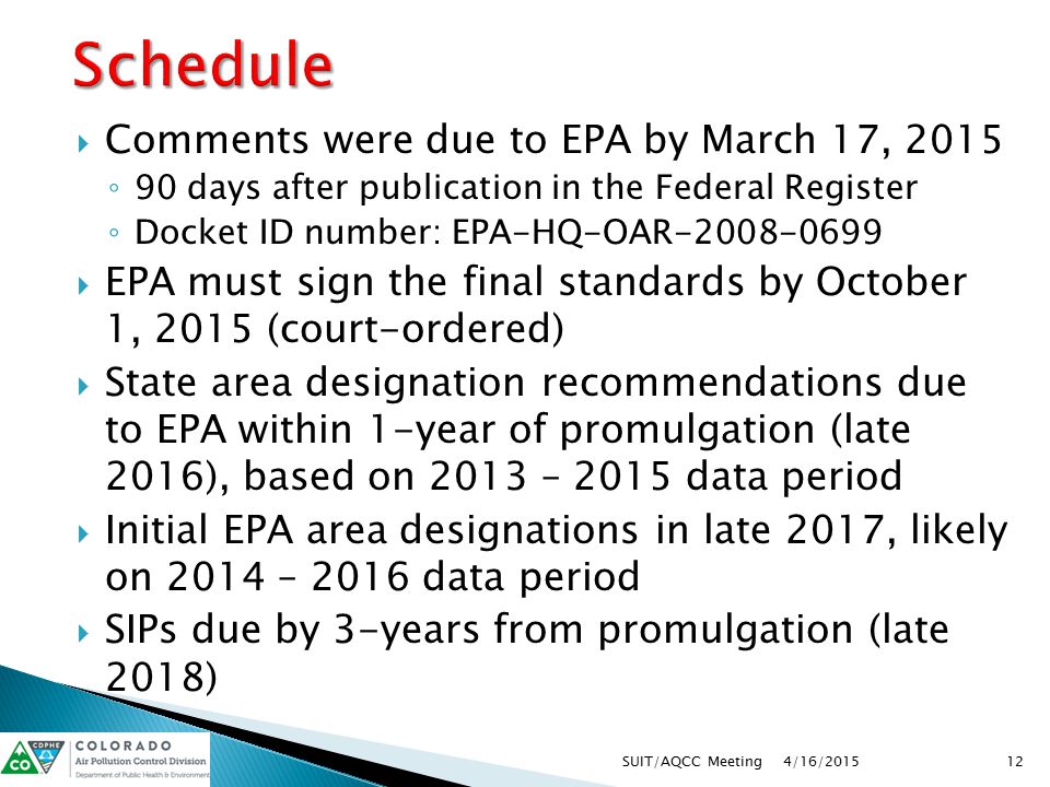  Comments were due to EPA by March 17, 2015 ◦ 90 days after publication in the Federal Register ◦ Docket ID number: EPA-HQ-OAR  EPA must sign the final standards by October 1, 2015 (court-ordered)  State area designation recommendations due to EPA within 1-year of promulgation (late 2016), based on 2013 – 2015 data period  Initial EPA area designations in late 2017, likely on 2014 – 2016 data period  SIPs due by 3-years from promulgation (late 2018) 4/16/ SUIT/AQCC Meeting