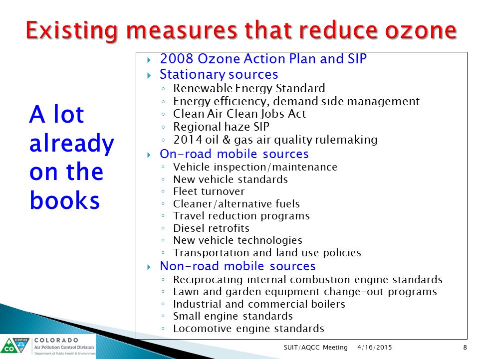  2008 Ozone Action Plan and SIP  Stationary sources ◦ Renewable Energy Standard ◦ Energy efficiency, demand side management ◦ Clean Air Clean Jobs Act ◦ Regional haze SIP ◦ 2014 oil & gas air quality rulemaking  On-road mobile sources ◦ Vehicle inspection/maintenance ◦ New vehicle standards ◦ Fleet turnover ◦ Cleaner/alternative fuels ◦ Travel reduction programs ◦ Diesel retrofits ◦ New vehicle technologies ◦ Transportation and land use policies  Non-road mobile sources ◦ Reciprocating internal combustion engine standards ◦ Lawn and garden equipment change-out programs ◦ Industrial and commercial boilers ◦ Small engine standards ◦ Locomotive engine standards 4/16/2015 8SUIT/AQCC Meeting A lot already on the books