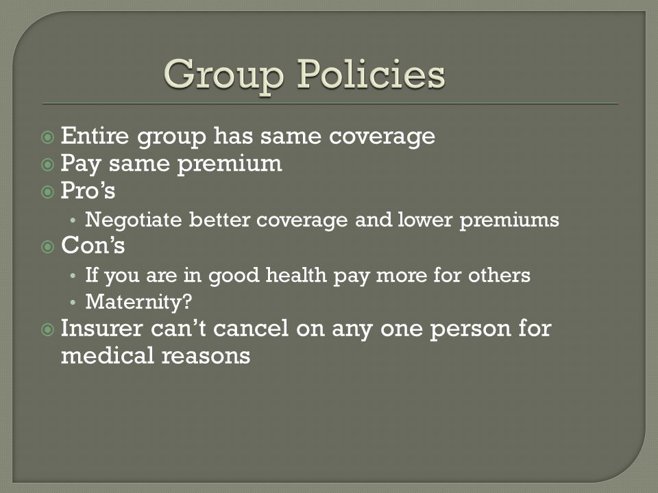  Entire group has same coverage  Pay same premium  Pro’s Negotiate better coverage and lower premiums  Con’s If you are in good health pay more for others Maternity.