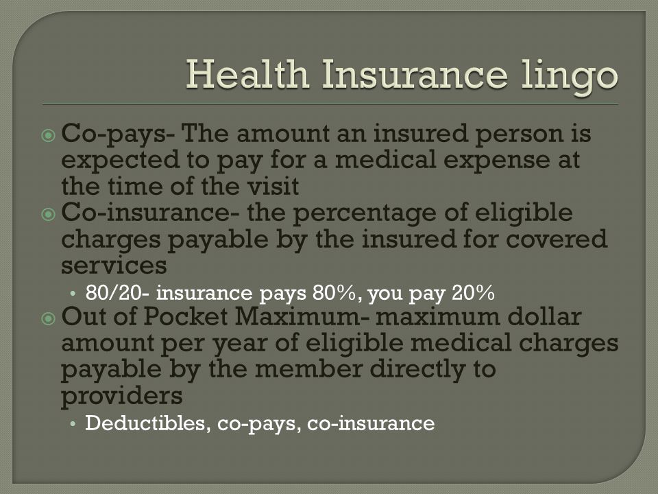 Co-pays- The amount an insured person is expected to pay for a medical expense at the time of the visit  Co-insurance- the percentage of eligible charges payable by the insured for covered services 80/20- insurance pays 80%, you pay 20%  Out of Pocket Maximum- maximum dollar amount per year of eligible medical charges payable by the member directly to providers Deductibles, co-pays, co-insurance