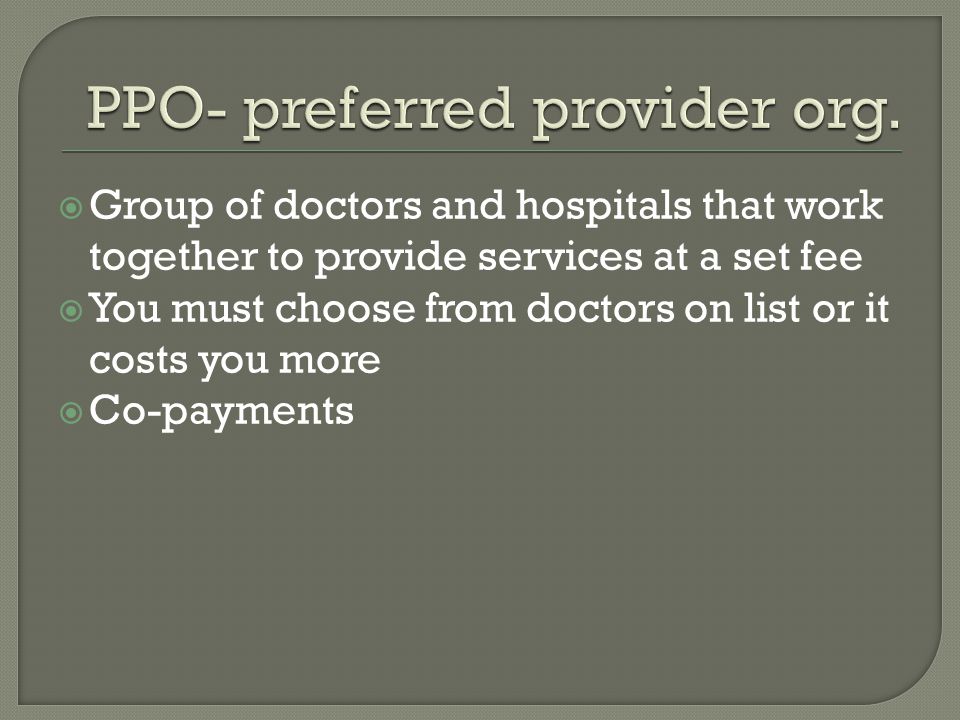  Group of doctors and hospitals that work together to provide services at a set fee  You must choose from doctors on list or it costs you more  Co-payments