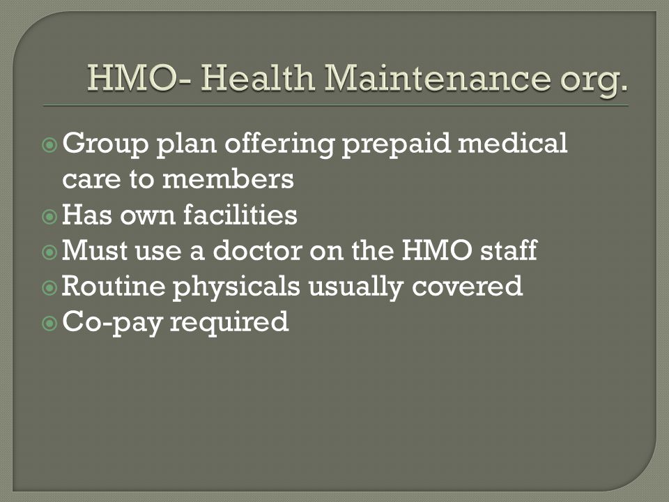  Group plan offering prepaid medical care to members  Has own facilities  Must use a doctor on the HMO staff  Routine physicals usually covered  Co-pay required