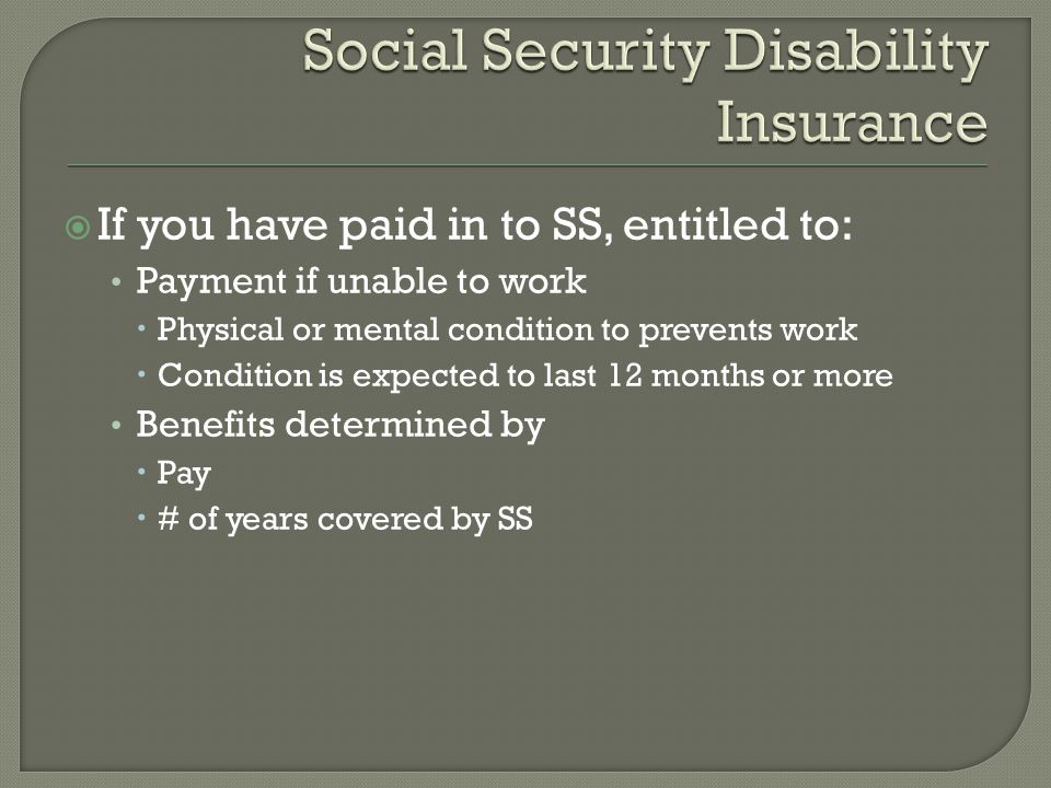  If you have paid in to SS, entitled to: Payment if unable to work  Physical or mental condition to prevents work  Condition is expected to last 12 months or more Benefits determined by  Pay  # of years covered by SS
