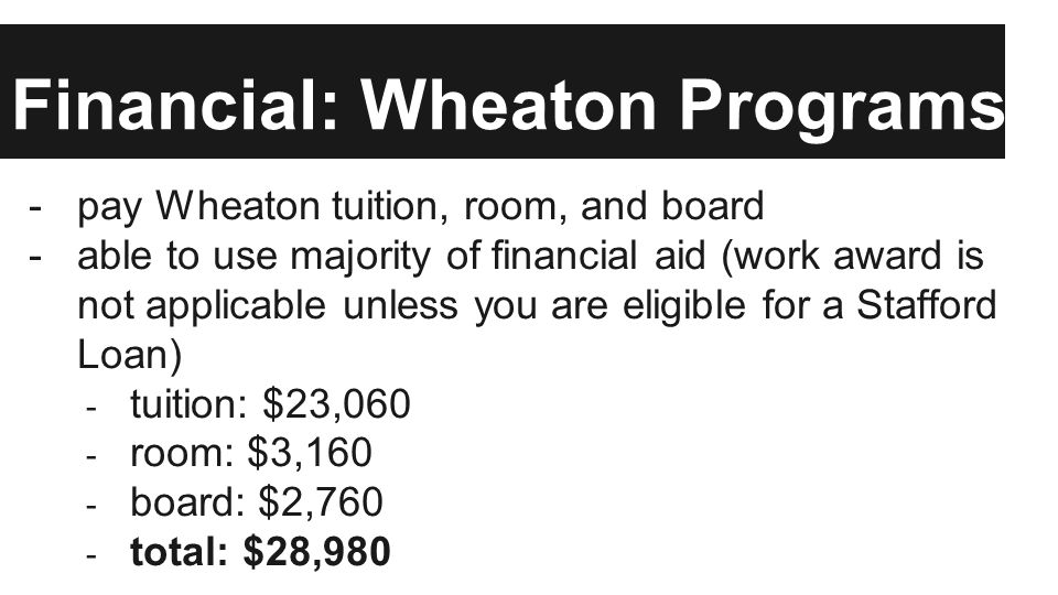 Financial: Wheaton Programs -pay Wheaton tuition, room, and board -able to use majority of financial aid (work award is not applicable unless you are eligible for a Stafford Loan) - tuition: $23,060 - room: $3,160 - board: $2,760 - total: $28,980