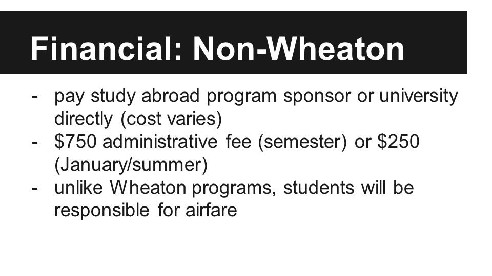 Financial: Non-Wheaton -pay study abroad program sponsor or university directly (cost varies) -$750 administrative fee (semester) or $250 (January/summer) -unlike Wheaton programs, students will be responsible for airfare
