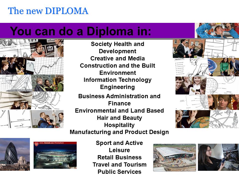 The new DIPLOMA You can do a Diploma in: Society Health and Development Creative and Media Construction and the Built Environment Information Technology Engineering Sport and Active Leisure Retail Business Travel and Tourism Public Services Business Administration and Finance Environmental and Land Based Hair and Beauty Hospitality Manufacturing and Product Design