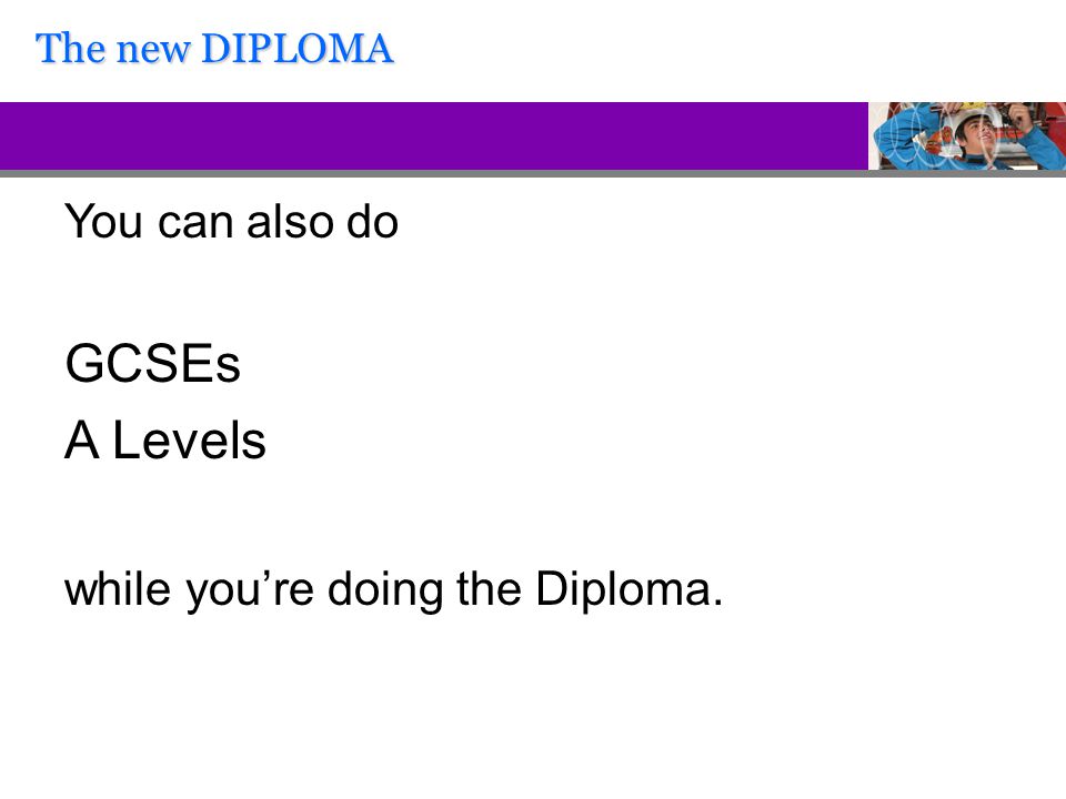 You can also do GCSEs A Levels while you’re doing the Diploma. The new DIPLOMA
