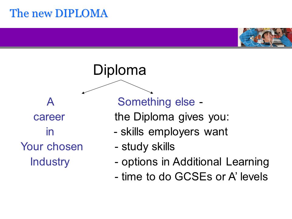 Diploma A Something else - career the Diploma gives you: in - skills employers want Your chosen - study skills Industry - options in Additional Learning - time to do GCSEs or A’ levels The new DIPLOMA