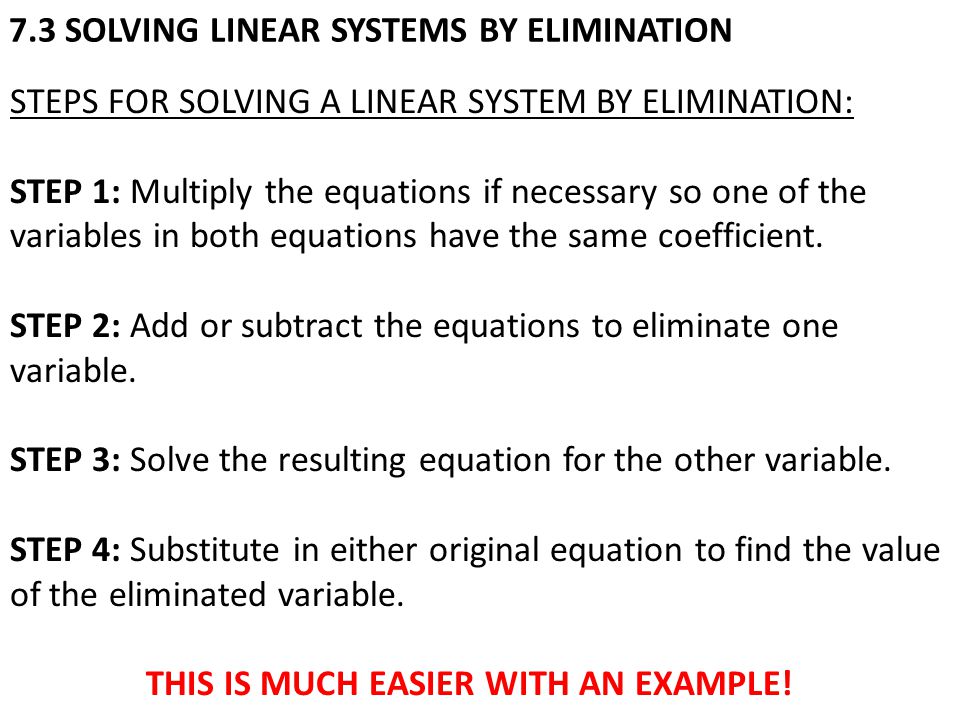 7.3 SOLVING LINEAR SYSTEMS BY ELIMINATION STEPS FOR SOLVING A LINEAR SYSTEM BY ELIMINATION: STEP 1: Multiply the equations if necessary so one of the variables in both equations have the same coefficient.