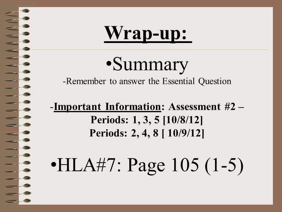 Summary -Remember to answer the Essential Question -Important Information: Assessment #2 – Periods: 1, 3, 5 [10/8/12] Periods: 2, 4, 8 [ 10/9/12] HLA#7: Page 105 (1-5) Wrap-up: