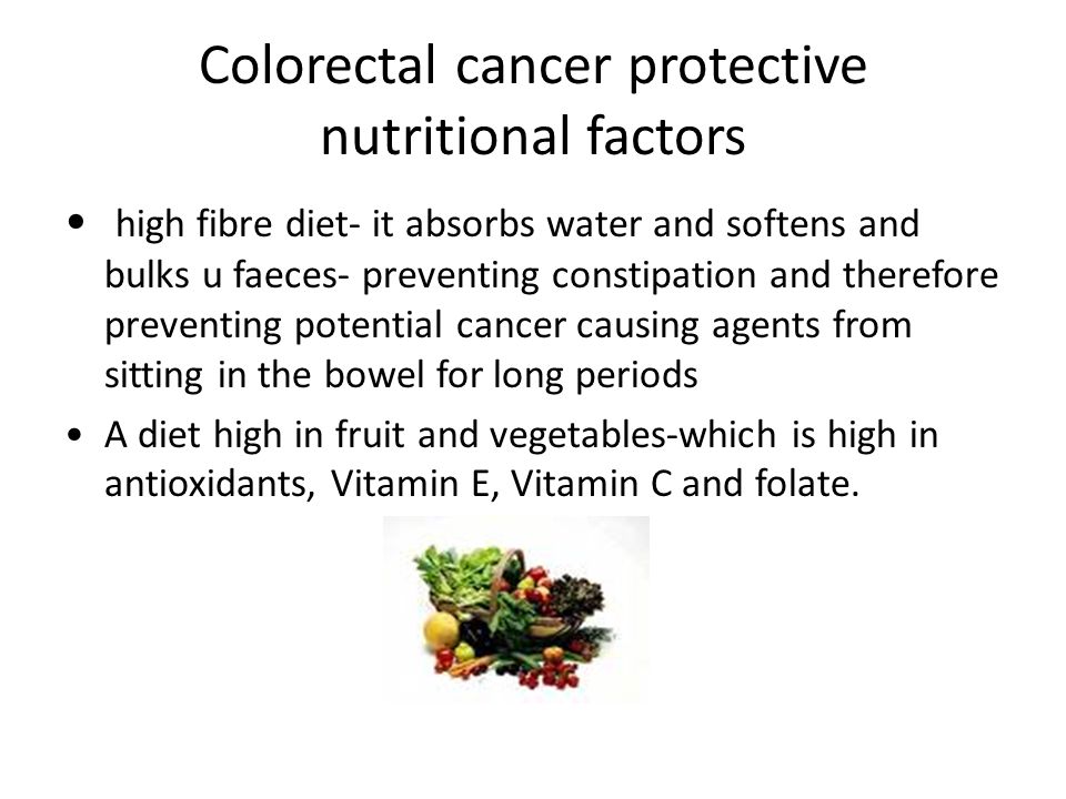 Colorectal cancer protective nutritional factors high fibre diet- it absorbs water and softens and bulks u faeces- preventing constipation and therefore preventing potential cancer causing agents from sitting in the bowel for long periods A diet high in fruit and vegetables-which is high in antioxidants, Vitamin E, Vitamin C and folate.