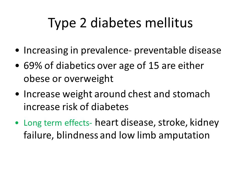 Type 2 diabetes mellitus Increasing in prevalence- preventable disease 69% of diabetics over age of 15 are either obese or overweight Increase weight around chest and stomach increase risk of diabetes Long term effects- heart disease, stroke, kidney failure, blindness and low limb amputation