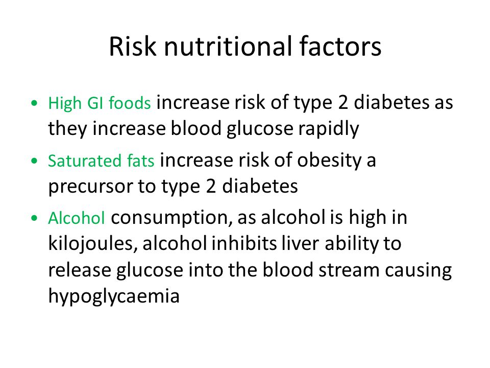 Risk nutritional factors High GI foods increase risk of type 2 diabetes as they increase blood glucose rapidly Saturated fats increase risk of obesity a precursor to type 2 diabetes Alcohol consumption, as alcohol is high in kilojoules, alcohol inhibits liver ability to release glucose into the blood stream causing hypoglycaemia