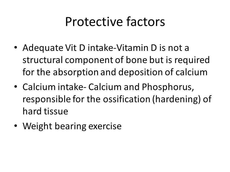 Protective factors Adequate Vit D intake-Vitamin D is not a structural component of bone but is required for the absorption and deposition of calcium Calcium intake- Calcium and Phosphorus, responsible for the ossification (hardening) of hard tissue Weight bearing exercise