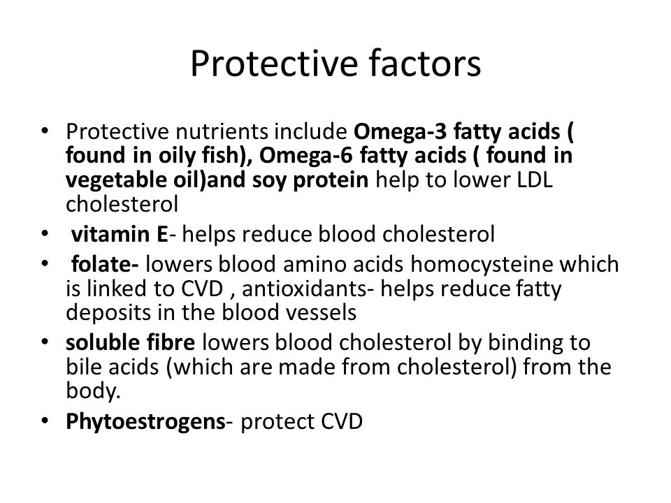 Protective factors Protective nutrients include Omega-3 fatty acids ( found in oily fish), Omega-6 fatty acids ( found in vegetable oil)and soy protein help to lower LDL cholesterol vitamin E- helps reduce blood cholesterol folate- lowers blood amino acids homocysteine which is linked to CVD, antioxidants- helps reduce fatty deposits in the blood vessels soluble fibre lowers blood cholesterol by binding to bile acids (which are made from cholesterol) from the body.