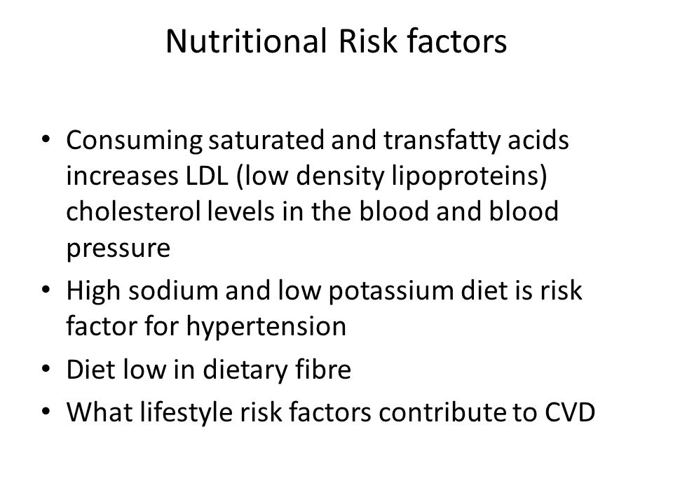Nutritional Risk factors Consuming saturated and transfatty acids increases LDL (low density lipoproteins) cholesterol levels in the blood and blood pressure High sodium and low potassium diet is risk factor for hypertension Diet low in dietary fibre What lifestyle risk factors contribute to CVD