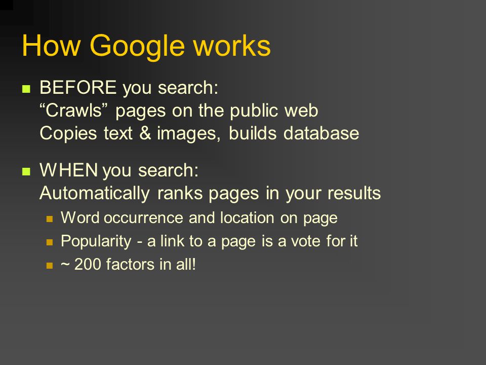 How Google works BEFORE you search: Crawls pages on the public web Copies text & images, builds database WHEN you search: Automatically ranks pages in your results Word occurrence and location on page Popularity - a link to a page is a vote for it ~ 200 factors in all!