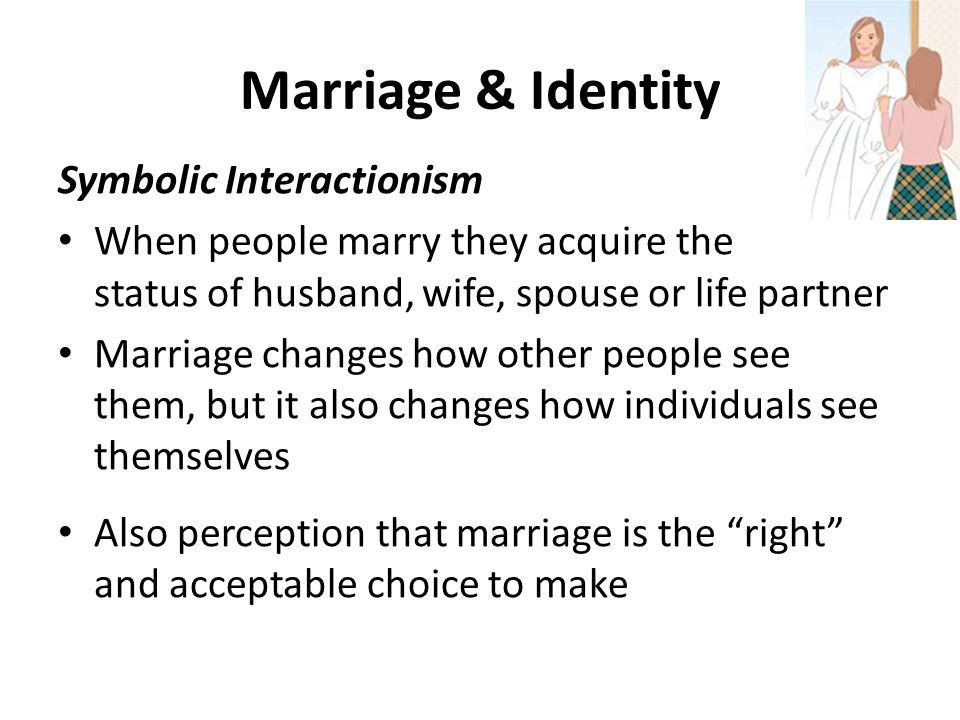 Marriage & Identity Symbolic Interactionism When people marry they acquire the status of husband, wife, spouse or life partner Marriage changes how other people see them, but it also changes how individuals see themselves Also perception that marriage is the right and acceptable choice to make