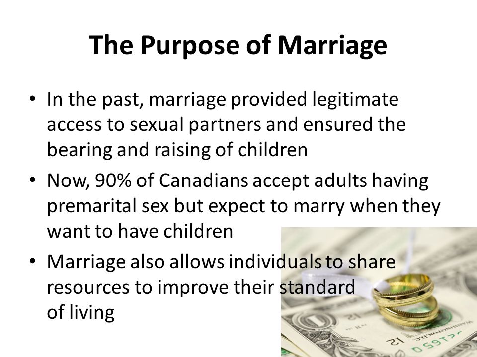 The Purpose of Marriage In the past, marriage provided legitimate access to sexual partners and ensured the bearing and raising of children Now, 90% of Canadians accept adults having premarital sex but expect to marry when they want to have children Marriage also allows individuals to share resources to improve their standard of living