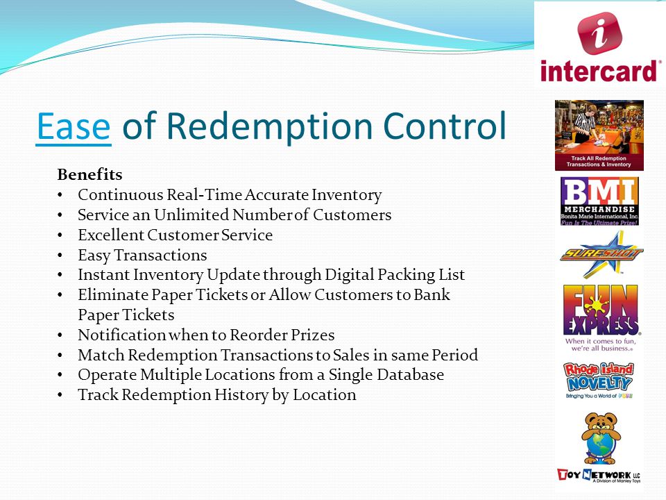 Ease of Redemption Control Benefits Continuous Real-Time Accurate Inventory Service an Unlimited Number of Customers Excellent Customer Service Easy Transactions Instant Inventory Update through Digital Packing List Eliminate Paper Tickets or Allow Customers to Bank Paper Tickets Notification when to Reorder Prizes Match Redemption Transactions to Sales in same Period Operate Multiple Locations from a Single Database Track Redemption History by Location