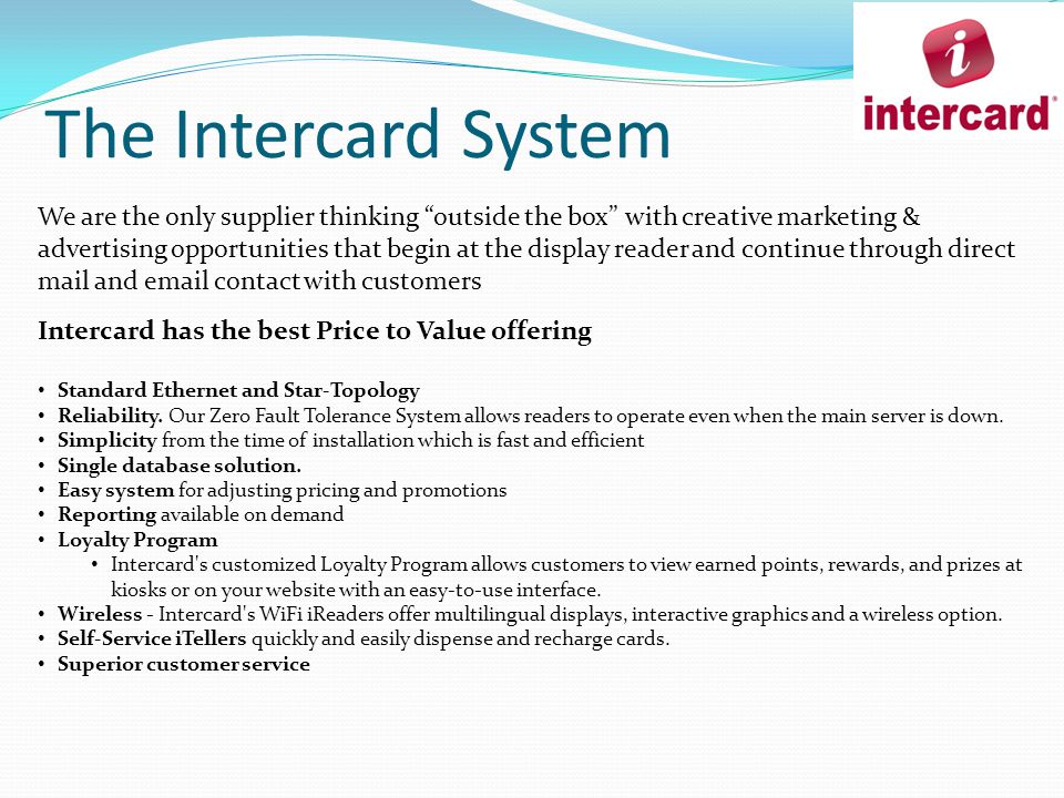 The Intercard System We are the only supplier thinking outside the box with creative marketing & advertising opportunities that begin at the display reader and continue through direct mail and  contact with customers Intercard has the best Price to Value offering Standard Ethernet and Star-Topology Reliability.