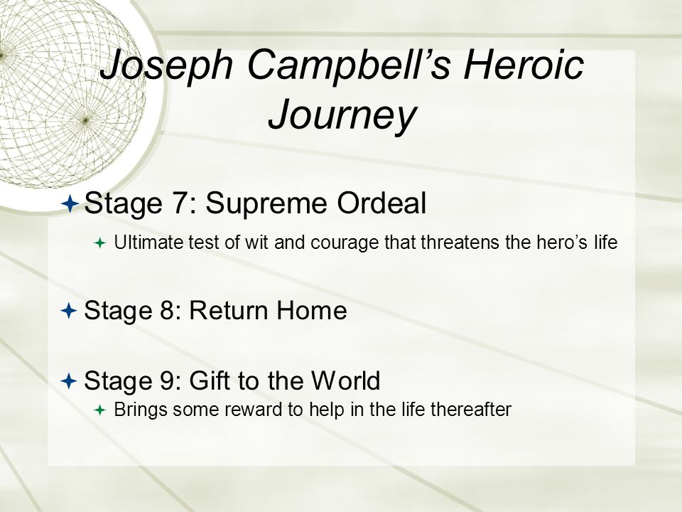 Joseph Campbell’s Heroic Journey  Stage 7: Supreme Ordeal  Ultimate test of wit and courage that threatens the hero’s life  Stage 8: Return Home  Stage 9: Gift to the World  Brings some reward to help in the life thereafter