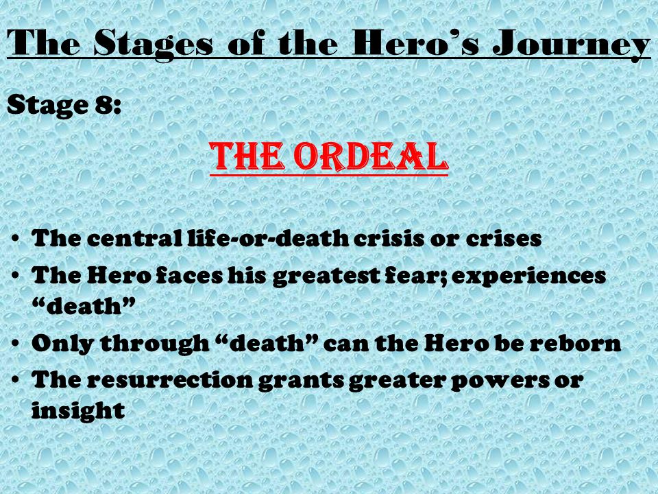 Stage 8: The Ordeal The central life-or-death crisis or crises The Hero faces his greatest fear; experiences death Only through death can the Hero be reborn The resurrection grants greater powers or insight