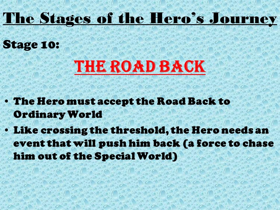 Stage 10: The Road Back The Hero must accept the Road Back to Ordinary World Like crossing the threshold, the Hero needs an event that will push him back (a force to chase him out of the Special World)
