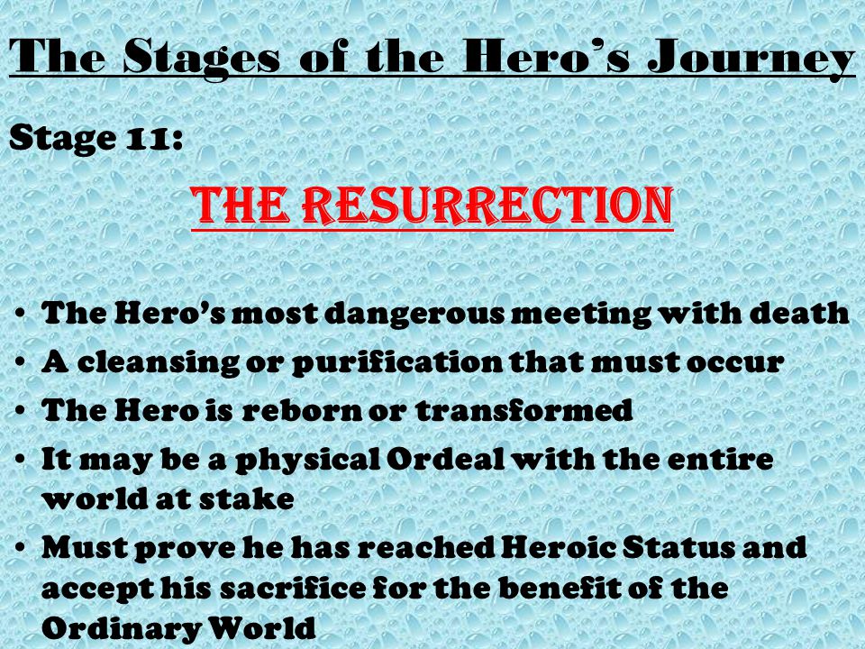 Stage 11: The Resurrection The Hero’s most dangerous meeting with death A cleansing or purification that must occur The Hero is reborn or transformed It may be a physical Ordeal with the entire world at stake Must prove he has reached Heroic Status and accept his sacrifice for the benefit of the Ordinary World