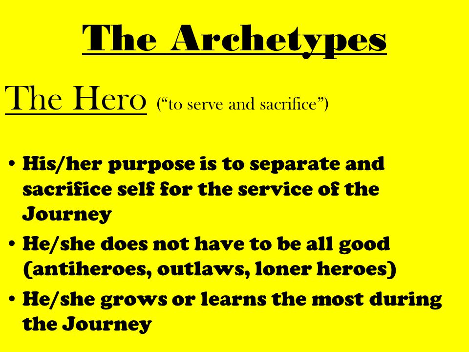 The Hero ( to serve and sacrifice ) His/her purpose is to separate and sacrifice self for the service of the Journey He/she does not have to be all good (antiheroes, outlaws, loner heroes) He/she grows or learns the most during the Journey
