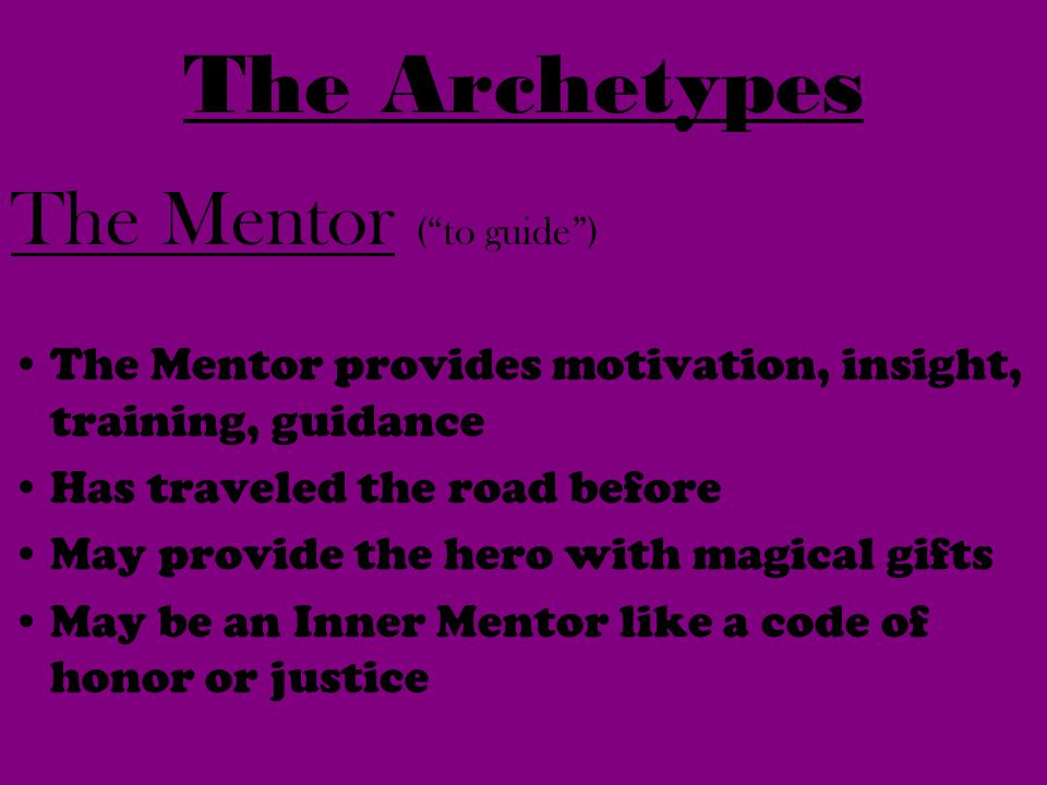 The Mentor ( to guide ) The Mentor provides motivation, insight, training, guidance Has traveled the road before May provide the hero with magical gifts May be an Inner Mentor like a code of honor or justice