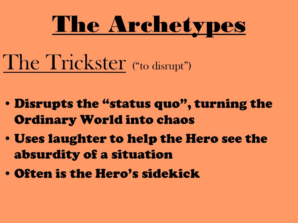 The Trickster ( to disrupt ) Disrupts the status quo , turning the Ordinary World into chaos Uses laughter to help the Hero see the absurdity of a situation Often is the Hero’s sidekick