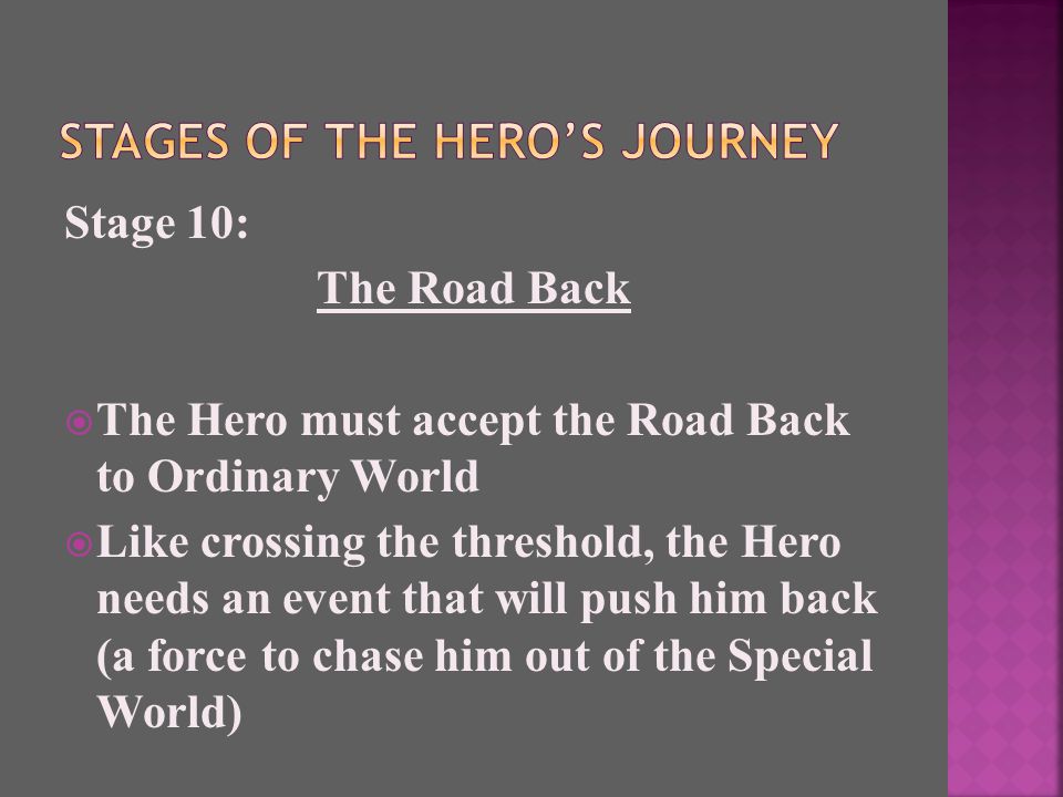 Stage 10: The Road Back  The Hero must accept the Road Back to Ordinary World  Like crossing the threshold, the Hero needs an event that will push him back (a force to chase him out of the Special World)