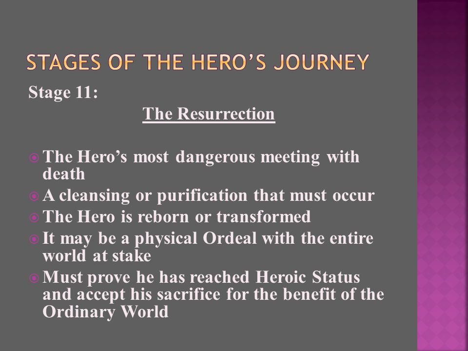 Stage 11: The Resurrection  The Hero’s most dangerous meeting with death  A cleansing or purification that must occur  The Hero is reborn or transformed  It may be a physical Ordeal with the entire world at stake  Must prove he has reached Heroic Status and accept his sacrifice for the benefit of the Ordinary World