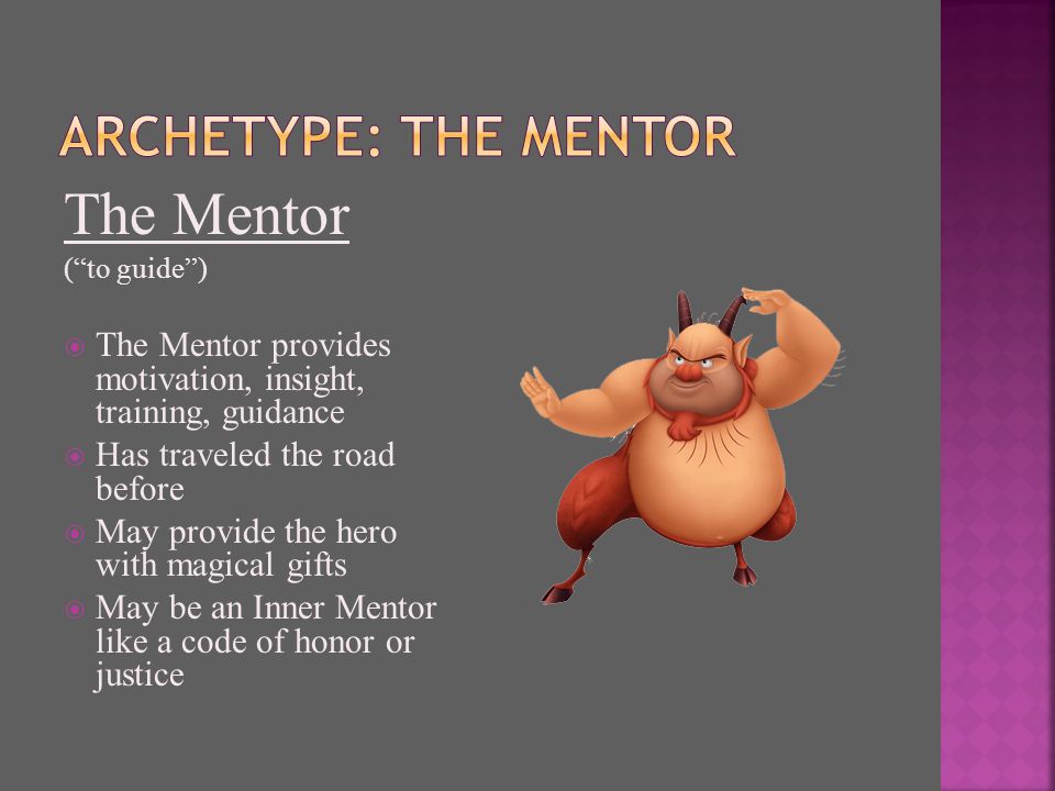 The Mentor ( to guide )  The Mentor provides motivation, insight, training, guidance  Has traveled the road before  May provide the hero with magical gifts  May be an Inner Mentor like a code of honor or justice