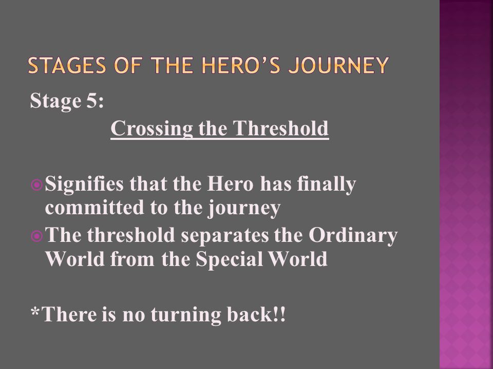 Stage 5: Crossing the Threshold  Signifies that the Hero has finally committed to the journey  The threshold separates the Ordinary World from the Special World *There is no turning back!!
