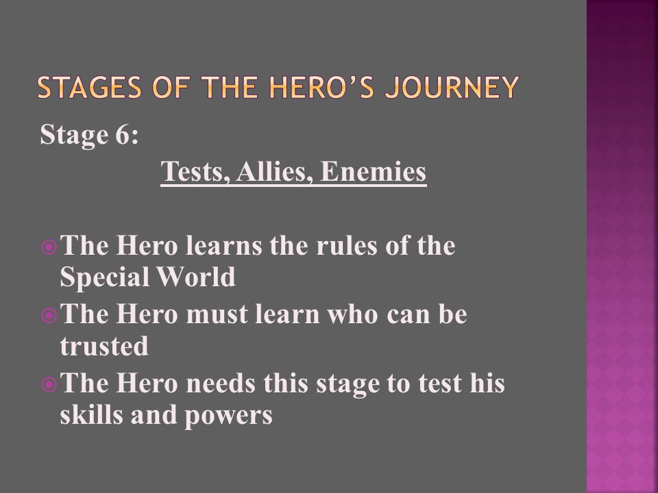 Stage 6: Tests, Allies, Enemies  The Hero learns the rules of the Special World  The Hero must learn who can be trusted  The Hero needs this stage to test his skills and powers