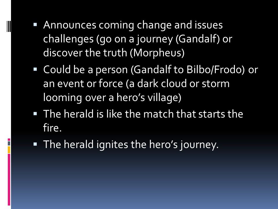  Announces coming change and issues challenges (go on a journey (Gandalf) or discover the truth (Morpheus)  Could be a person (Gandalf to Bilbo/Frodo) or an event or force (a dark cloud or storm looming over a hero’s village)  The herald is like the match that starts the fire.