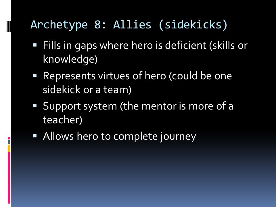 Archetype 8: Allies (sidekicks)  Fills in gaps where hero is deficient (skills or knowledge)  Represents virtues of hero (could be one sidekick or a team)  Support system (the mentor is more of a teacher)  Allows hero to complete journey